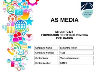 AS MEDIA
AS UNIT G321
FOUNDATION PORTFOLIO IN MEDIA
EVALUATION
Candidate Name Samantha Ryder
Candidate Number 4191
Centre Name The Leigh Academy
Centre Number 61101
 