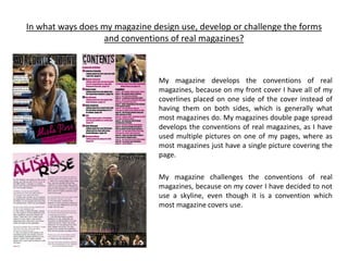 In what ways does my magazine design use, develop or challenge the forms
and conventions of real magazines?
My magazine develops the conventions of real
magazines, because on my front cover I have all of my
coverlines placed on one side of the cover instead of
having them on both sides, which is generally what
most magazines do. My magazines double page spread
develops the conventions of real magazines, as I have
used multiple pictures on one of my pages, where as
most magazines just have a single picture covering the
page.
My magazine challenges the conventions of real
magazines, because on my cover I have decided to not
use a skyline, even though it is a convention which
most magazine covers use.
 