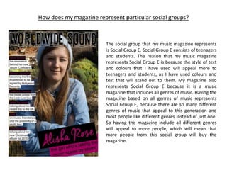 How does my magazine represent particular social groups?
The social group that my music magazine represents
is Social Group E. Social Group E consists of teenagers
and students. The reason that my music magazine
represents Social Group E is because the style of text
and colours that I have used will appeal more to
teenagers and students, as I have used colours and
text that will stand out to them. My magazine also
represents Social Group E because it is a music
magazine that includes all genres of music. Having the
magazine based on all genres of music represents
Social Group E, because there are so many different
genres of music that appeal to this generation and
most people like different genres instead of just one.
So having the magazine include all different genres
will appeal to more people, which will mean that
more people from this social group will buy the
magazine.
 