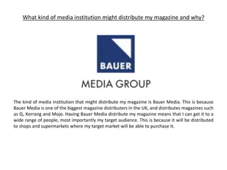 What kind of media institution might distribute my magazine and why?
The kind of media institution that might distribute my magazine is Bauer Media. This is because
Bauer Media is one of the biggest magazine distributers in the UK, and distributes magazines such
as Q, Kerrang and Mojo. Having Bauer Media distribute my magazine means that I can get it to a
wide range of people, most importantly my target audience. This is because it will be distributed
to shops and supermarkets where my target market will be able to purchase it.
 
