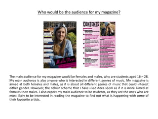 Who would be the audience for my magazine?
The main audience for my magazine would be females and males, who are students aged 16 – 28.
My main audience is also anyone who is interested in different genres of music. My magazine is
aimed at both females and males, as it is about all different genres of music that could interest
either gender. However, the colour scheme that I have used does seem as if it is more aimed at
females then males. I also expect my main audience to be students, as they are the ones who are
most likely to be interested in reading the magazine to find out what is happening with some of
their favourite artists.
 