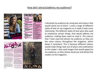 How did I attract/address my audience?
I attracted my audience by using text and colours that
would stand out to them. I used a range of different
styles of text on my magazine as it made it look more
interesting. The different styles of text were also used
to emphasise certain things, that would address my
audience, making them want to read it. The colours
that I have used will attract my audience as they are
the same colours throughout the magazine, which
keeps it consistent. This is because different colours
would make things look out of place and unattractive
to the reader. I also used images that would appeal to
my audience, as they clearly stand out and attract the
readers to the magazine.
 