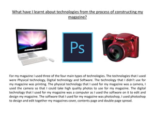 What have I learnt about technologies from the process of constructing my
magazine?
For my magazine I used three of the four main types of technologies. The technologies that I used
were Physical technology, Digital technology and Software. The technology that I didn’t use for
my magazine was printing. The physical technology that I used for my magazine was a camera, I
used the camera so that I could take high quality photos to use for my magazine. The digital
technology that I used for my magazine was a computer as I used the software on it to edit and
design my magazine. The software that I used for my magazine was photoshop, I used photoshop
to design and edit together my magazines cover, contents page and double page spread.
 