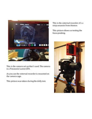 This is the external recorder; it’s a
ninjaassassin from Atomos
This pictureshows ustesting the
focuspeaking.
This is the camera set up that I used. The camera
is a PanasonicLumixGH4.
As you can the external recorder is mounted on
the camera cage.
This picturewas taken duringthe dolly test.
 