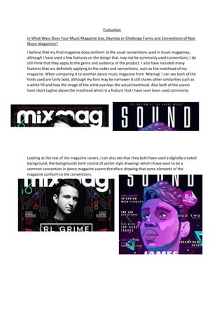 Evaluation
In What Ways Does Your Music Magazine Use, Develop or Challenge Forms and Conventions of Real
Music Magazines?
I believe that my final magazine does conform to the usual conventions used in music magazines,
although I have used a few features on the design that may not be commonly used conventions, I do
still think that they apply to the genre and audience of the product. I also have included many
features that are definitely applying to the codes and conventions, such as the masthead of my
magazine. When comparing it to another dance music magazine from ‘Mixmag’ I can see both of the
fonts used are fairly bold, although my font may be narrower it still shares other similarities such as
a white fill and how the image of the artist overlaps the actual masthead. Also both of the covers
have short tagline above the masthead which is a feature that I have seen been used commonly.
Looking at the rest of the magazine covers, I can also see that they both have used a digitally created
background, the backgrounds both consist of vector style drawings which I have seen to be a
common convention in dance magazine covers therefore showing that some elements of the
magazine conform to the conventions.
 