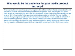Who would be the audience for your media product
and why?
My chosen audience is clear throughout my magazine, this is because I specifically replicated codes and
conventions of which are presented throughout Kerrang! magazines. Thus indicating the rock genre
ideas, as well as the specific age, genre and race, specifically chosen to be white males between the age
range of 15-24. As a result of enticing a similar existing target audience to that of Kerrang! it will be
easier to clearly recognise exactly what attracts the audience and what I would need to do effectively in
order to repeatedly gain their attention. Thus leading to repeat purchases, as well as an increase in
popularity of my magazine, enabling it to sell positively through my weekly publications. By completing
this, my magazine will be able to expand into a recognisable company within the Rock music market.
 