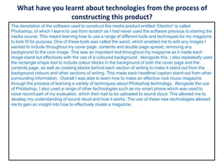 What have you learnt about technologies from the process of
constructing this product?
The denotation of the software used to construct the media product entitled ‘Electric!’ is called
Photoshop, of which I learnt to use from scratch as I had never used the software previous to starting the
media course. This meant learning how to use a range of different tools and techniques for my magazine
to look fit for purpose. One of these tools was called the wand, which enabled me to edit any images I
wanted to include throughout my cover page, contents and double page spread, removing any
background to the core image. This was an important tool throughout my magazine as it made each
image stand out effectively with the use of a coloured background. Alongside this, I also repeatedly used
the rectangle shape tool to include colour blocks in the background of both the cover page and the
contents page, as well as creating blocks behind each section of writing to make it stand out from the
background colours and other sections of writing. This made each headline/ caption stand out from other
surrounding information. Overall I was able to learn how to make an effective rock music magazine
through the process of learning a variety of techniques about Photoshop technology. Alongside the use
of Photoshop, I also used a range of other technologies such as my smart phone which was used to
voice record part of my evaluation, which then had to be uploaded to sound cloud. This allowed me to
develop my understanding of sound cloud and how it works. The use of these new technologies allowed
me to gain an insight into how to effectively create a magazine.
 