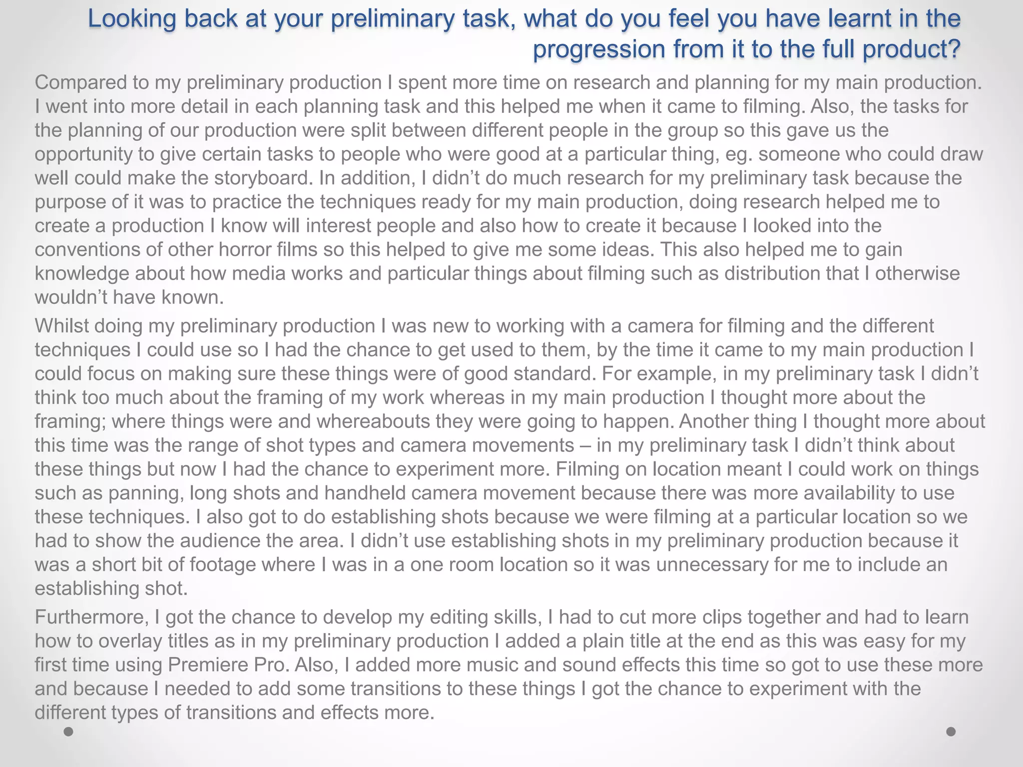 Looking back at your preliminary task, what do you feel you have learnt in the
progression from it to the full product?
Compared to my preliminary production I spent more time on research and planning for my main production.
I went into more detail in each planning task and this helped me when it came to filming. Also, the tasks for
the planning of our production were split between different people in the group so this gave us the
opportunity to give certain tasks to people who were good at a particular thing, eg. someone who could draw
well could make the storyboard. In addition, I didn’t do much research for my preliminary task because the
purpose of it was to practice the techniques ready for my main production, doing research helped me to
create a production I know will interest people and also how to create it because I looked into the
conventions of other horror films so this helped to give me some ideas. This also helped me to gain
knowledge about how media works and particular things about filming such as distribution that I otherwise
wouldn’t have known.
Whilst doing my preliminary production I was new to working with a camera for filming and the different
techniques I could use so I had the chance to get used to them, by the time it came to my main production I
could focus on making sure these things were of good standard. For example, in my preliminary task I didn’t
think too much about the framing of my work whereas in my main production I thought more about the
framing; where things were and whereabouts they were going to happen. Another thing I thought more about
this time was the range of shot types and camera movements – in my preliminary task I didn’t think about
these things but now I had the chance to experiment more. Filming on location meant I could work on things
such as panning, long shots and handheld camera movement because there was more availability to use
these techniques. I also got to do establishing shots because we were filming at a particular location so we
had to show the audience the area. I didn’t use establishing shots in my preliminary production because it
was a short bit of footage where I was in a one room location so it was unnecessary for me to include an
establishing shot.
Furthermore, I got the chance to develop my editing skills, I had to cut more clips together and had to learn
how to overlay titles as in my preliminary production I added a plain title at the end as this was easy for my
first time using Premiere Pro. Also, I added more music and sound effects this time so got to use these more
and because I needed to add some transitions to these things I got the chance to experiment with the
different types of transitions and effects more.
 