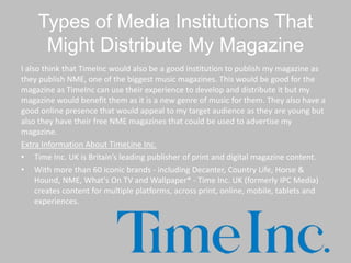 Types of Media Institutions That
Might Distribute My Magazine
I also think that TimeInc would also be a good institution to publish my magazine as
they publish NME, one of the biggest music magazines. This would be good for the
magazine as TimeInc can use their experience to develop and distribute it but my
magazine would benefit them as it is a new genre of music for them. They also have a
good online presence that would appeal to my target audience as they are young but
also they have their free NME magazines that could be used to advertise my
magazine.
Extra Information About TimeLine Inc.
• Time Inc. UK is Britain’s leading publisher of print and digital magazine content.
• With more than 60 iconic brands - including Decanter, Country Life, Horse &
Hound, NME, What's On TV and Wallpaper* - Time Inc. UK (formerly IPC Media)
creates content for multiple platforms, across print, online, mobile, tablets and
experiences.
 
