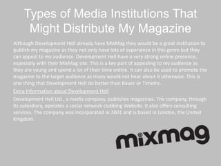 Types of Media Institutions That
Might Distribute My Magazine
Although Development Hell already have MixMag they would be a great institution to
publish my magazine as they not only have lots of experience in this genre but they
can appeal to my audience. Development Hell have a very strong online presence,
especially with their MixMag site. This is a key part of appealing to my audience as
they are young and spend a lot of their time online. It can also be used to promote the
magazine to the target audience as many would not hear about it otherwise. This is
one thing that Development Hell do better than Bauer or TimeInc.
Extra Information about Development Hell
Development Hell Ltd., a media company, publishes magazines. The company, through
its subsidiary, operates a social network clubbing Website. It also offers consulting
services. The company was incorporated in 2001 and is based in London, the United
Kingdom.
 