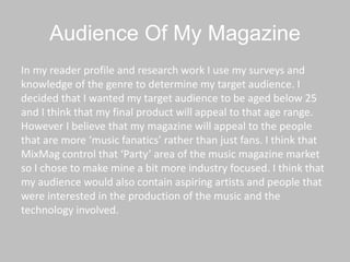 Audience Of My Magazine
In my reader profile and research work I use my surveys and
knowledge of the genre to determine my target audience. I
decided that I wanted my target audience to be aged below 25
and I think that my final product will appeal to that age range.
However I believe that my magazine will appeal to the people
that are more ‘music fanatics’ rather than just fans. I think that
MixMag control that ‘Party’ area of the music magazine market
so I chose to make mine a bit more industry focused. I think that
my audience would also contain aspiring artists and people that
were interested in the production of the music and the
technology involved.
 