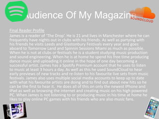 Audience Of My Magazine
Final Reader Profile
James is a reader of ‘The Drop’. He is 21 and lives in Manchester where he can
frequently have nights out in clubs with his friends. As well as partying with
his friends he visits Leeds and Glastonbury Festivals every year and goes
aboard to Tomorrow Land and Spinnin Sessions Miami as much as possible.
When he is not at clubs or festivals he is a student studying music production
and sound engineering. When he is at home he spend his free time producing
dance music and uploading it online in the hope of one day becoming a
successful artist. James has a Spotify Premium account that he uses to listen
to music at least 3 hours a day. As well as this he used SoundCloud to hear
early previews of new tracks and re-listen to his favourite live sets from music
festivals. James also uses multiple social media accounts to keep up to date
with what his favourite artists are doing and to find out about new hits so he
can be the first to hear it. He does all of this on only the newest IPhone and
IPad as well as browsing the internet and creating music on his high powered
PC. When James is not listening to or producing music in his time at home he
likes to play online PC games with his friends who are also music fans.
 