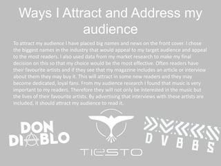 Ways I Attract and Address my
audience
To attract my audience I have placed big names and news on the front cover. I chose
the biggest names in the industry that would appeal to my target audience and appeal
to the most readers. I also used data from my market research to make my final
decision on this so that my choice would be the most effective. Often readers have
their favourite artists and if they see that my magazine includes an article or interview
about them they may buy it. This will attract in some new readers and they may
become dedicated, loyal fans. From my audience research I found that music is very
important to my readers. Therefore they will not only be interested in the music but
the lives of their favourite artists. By advertising that interviews with these artists are
included, it should attract my audience to read it.
 