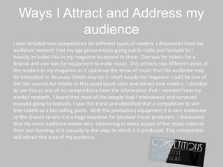 Ways I Attract and Address my
audience
I also included two competitions for different types of readers. I discovered from my
audience research that my age group enjoys going out to clubs and festivals to I
heavily included this in my magazine to appeal to them. One was for tickets for a
festival and one was for equipment to make music. This attracts two different areas of
the readers to my magazine as it opens up the areas of music that the audience may
be interested in. Because tickets may be in short supply my magazine could be one of
the last sources for tickets so this could boost sales and attract new readers. I decided
to use this as one of my competitions from the information that I received from my
market research. I found that most of the people that I interviewed and surveyed
enjoyed going to festivals. I saw this trend and identified that a competition to win
free tickets as a key selling point. With the production equipment it is very expensive
so the chance to win it is a huge incentive for amateur music producers. I discovered
that my some audience where very interesting in every aspect of the music industry
from just listening to it casually to the ways in which it is produced. This competition
will attract this area of my audience.
 