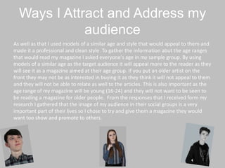 Ways I Attract and Address my
audience
As well as that I used models of a similar age and style that would appeal to them and
made it a professional and clean style. To gather the information abut the age ranges
that would read my magazine I asked everyone's age in my sample group. By using
models of a similar age as the target audience it will appeal more to the reader as they
will see it as a magazine aimed at their age group. If you put an older artist on the
front they may not be as interested in buying it as they think it will not appeal to them
and they will not be able to relate as well to the articles. This is also important as the
age range of my magazine will be young (16-24) and they will not want to be seen to
be reading a magazine for older people. From the responses that I received form my
research I gathered that the image of my audience in their social groups is a very
important part of their lives so I chose to try and give them a magazine they would
want too show and promote to others.
 