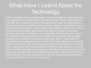What Have I Learnt About the
Technology
In the research and planning stage I use technology to make the ways
that I gathered my information and presented it much more efficient
and effective. To gather most of my research I used SurveyMonkey a
free online survey website where you can create a customised survey
for anyone to complete. I then used social media to share this so that I
would receive enough responses to be able to make an accurate
decision on what to include in my magazine. Social media was key in
the research stage as without it I would not have had a big enough
sample size to make an accurate judgement. After I had created a
document presenting all of the results that I had collected I used slide
share to convert it into a file type that could be displayed on my blog
with a download link being needed. Slideshare also allowed me to be
able to embed the document onto my WordPress blog using the HTML
JavaScript embed code that SlideShare provides. These are all feature
and methods I had not used previous to this project and everything I
know about them I learnt in the process.
 