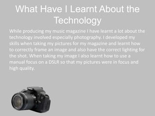 What Have I Learnt About the
Technology
While producing my music magazine I have learnt a lot about the
technology involved especially photography. I developed my
skills when taking my pictures for my magazine and learnt how
to correctly frame an image and also have the correct lighting for
the shot. When taking my image I also learnt how to use a
manual focus on a DSLR so that my pictures were in focus and
high quality.
 