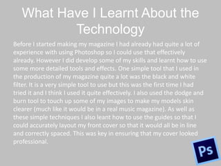 What Have I Learnt About the
Technology
Before I started making my magazine I had already had quite a lot of
experience with using Photoshop so I could use that effectively
already. However I did develop some of my skills and learnt how to use
some more detailed tools and effects. One simple tool that I used in
the production of my magazine quite a lot was the black and white
filter. It is a very simple tool to use but this was the first time I had
tried it and I think I used it quite effectively. I also used the dodge and
burn tool to touch up some of my images to make my models skin
clearer (much like it would be in a real music magazine). As well as
these simple techniques I also leant how to use the guides so that I
could accurately layout my front cover so that it would all be in line
and correctly spaced. This was key in ensuring that my cover looked
professional.
 