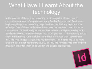 What Have I Learnt About the
Technology
In the process of the production of my music magazine I learnt how to
correctly use Adobe InDesign to create my Double Page spread. Previous to
beginning the production of my magazine I had not had any experience in
InDesign. One of the main features I used was the text tool. I learnt how to
correctly and professionally format my text to have the highest quality look. I
also learnt how to insert my images into InDesign after I had previously edited
them in Photoshop. One useful feature that I learnt was that I could insert
.PSD file type images straight into my document. This helped me to be more
efficient as I did not need to make JPEG or PNG file format saves of the edited
images in order for them to be used in the double page spread.
 
