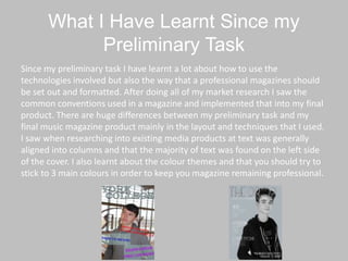 What I Have Learnt Since my
Preliminary Task
Since my preliminary task I have learnt a lot about how to use the
technologies involved but also the way that a professional magazines should
be set out and formatted. After doing all of my market research I saw the
common conventions used in a magazine and implemented that into my final
product. There are huge differences between my preliminary task and my
final music magazine product mainly in the layout and techniques that I used.
I saw when researching into existing media products at text was generally
aligned into columns and that the majority of text was found on the left side
of the cover. I also learnt about the colour themes and that you should try to
stick to 3 main colours in order to keep you magazine remaining professional.
 