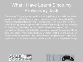What I Have Learnt Since my
Preliminary Task
One feature of my magazine that I improve hugely since my preliminary task
was the text that I used on my cover. I gathered my own custom fonts that
make my magazine stand out and look individual. I saw this in the research
when analysing other magazines and I saw that every magazine had a unique
font style that identified them and individualised them against their
competition. Because of this I had to learn how to download and install fonts
onto the college system. I found reliable websites (1001 fonts and DaFont) to
source my fonts. After that I and to install them using some code in the ‘run’
application on the system so that I could use them is Photoshop and InDesign.
 