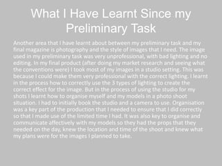 What I Have Learnt Since my
Preliminary Task
Another area that I have learnt about between my preliminary task and my
final magazine is photography and the style of images that I need. The image
used in my preliminary task was very unprofessional, with bad lighting and no
editing. In my final product (after doing my market research and seeing what
the conventions were) I took most of my images in a studio setting. This was
because I could make them very professional with the correct lighting. I learnt
in the process how to correctly use the 3 types of lighting to create the
correct effect for the image. But in the process of using the studio for my
shots I learnt how to organise myself and my models in a photo shoot
situation. I had to initially book the studio and a camera to use. Organisation
was a key part of the production that I needed to ensure that I did correctly
so that I made use of the limited time I had. It was also key to organise and
communicate affectively with my models so they had the props that they
needed on the day, knew the location and time of the shoot and knew what
my plans were for the images I planned to take.
 