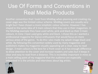 Use Of Forms and Conventions in
Real Media Products
Another convention that I took from MixMag when planning and creating my
cover page was the limited colour scheme. MixMag covers are usually very
bright but I have chosen a more simplistic colour scheme. However I has
stayed to the same idea of 3 main colours that they use in their magazines. In
the MixMag example they have used white, pink and black as their 3 main
colours. In mine I have used grey white and black. I chose this as I wanted a
professional magazine for Dance enthusiasts that would focus on more
serious areas of the genre. To do this I also made my splash image black and
white. By following this convention widely used by many magazines and
publishers makes my magazine visually appealing yet a clear, easy to read
design. 3 main colours is the best for a front cover as it has enough difference
to draw attention to the cover and increase readers and sales but it keeps it
clear and easy to read from a distance. This is incredibly important in mine as
a main selling point of my magazine that the audience are especially
interested in is the articles and interviews about big artists.
 
