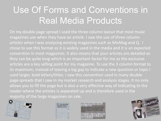 Use Of Forms and Conventions in
Real Media Products
On my double page spread I used the three column layout that most music
magazines use when they have an article. I saw the use of three column
articles when I was analysing existing magazines such as MixMag and Q. I
chose to use this format as it is widely used in the media and it is an expected
convention in most magazines. It also means that your articles are detailed as
they can be quite long which is an important factor for me as the exclusive
articles are a key selling point for my magazine. To use the 3 column format to
its maximum, instead of leaving a big gap to indicate a new question or topic I
used larger, bold letters/titles. I saw this convention used in many double
page spreads that I saw in my market research and analysis stages. It no only
allows you to fill the page but is also a very effective way of indicating to the
reader where the articles is separated up and is therefore used in the
majority of the large magazines on sale.
 