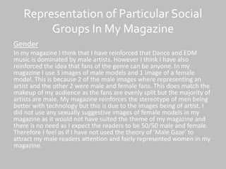 Representation of Particular Social
Groups In My Magazine
Gender
In my magazine I think that I have reinforced that Dance and EDM
music is dominated by male artists. However I think I have also
reinforced the idea that fans of the genre can be anyone. In my
magazine I use 3 images of male models and 1 image of a female
model. This is because 2 of the male images where representing an
artist and the other 2 were male and female fans. This does match the
makeup of my audience as the fans are evenly split but the majority of
artists are male. My magazine reinforces the stereotype of men being
better with technology but this is due to the images being of artist. I
did not use any sexually suggestive images of female models in my
magazine as it would not have suited the theme of my magazine and
there is no need as I expect the readers to be 50/50 male and female.
Therefore I feel as if I have not used the theory of ‘Male Gaze’ to
attract my male readers attention and fairly represented women in my
magazine.
 
