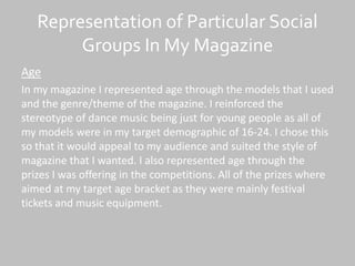 Representation of Particular Social
Groups In My Magazine
Age
In my magazine I represented age through the models that I used
and the genre/theme of the magazine. I reinforced the
stereotype of dance music being just for young people as all of
my models were in my target demographic of 16-24. I chose this
so that it would appeal to my audience and suited the style of
magazine that I wanted. I also represented age through the
prizes I was offering in the competitions. All of the prizes where
aimed at my target age bracket as they were mainly festival
tickets and music equipment.
 