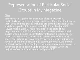 Representation of Particular Social
Groups In My Magazine
Class
In my music magazine I represented class in a way that
particularly focused on my target audience. I feel that the images
that I used and the articles included are aimed at readers with a
social class grade of A (upper class) B (middle class) and C1
(Lower Middle Class). This is reflected in the price of my
magazine which is £3.50 which is what readers in these social
classes would be able to comfortably afford on a regular basis. I
think that I reinforced the current social classes of this music
genre. This is because according to my research the majority will
have an online music streaming account, go to festivals and will
be heavily reliant of technology. It would not have made sense to
lower the price to open it up to the lower classes when the
majority of current fans can and will play £3.50
 