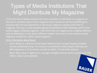 Types of Media Institutions That
Might Distribute My Magazine
I think that Bauer Media would be the best institution to distribute my magazine as
they don’t currently have a music magazine that is based on the Dance/EDM genre.
However they do have experience in the music magazine industry with their Q
magazine. This way I could compete against Development Hell’s MixMag, which is the
worlds biggest clubbing magazine. I also think that my magazine has a slightly different
style to MixMag to it may attract different readers who want a more industry based
magazine instead of a ‘party’ based magazine.
Extra Information about Bauer
• Bauer Media is a division of the Bauer Media Group, Europe’s largest privately
owned publishing Group. The Group is a worldwide media empire offering over
300 magazines in 15 countries, as well as online, TV and radio stations.
• Bauer XCEL, Bauer’s digital arm, manages all digital brands which reaches over 130
million unique users globally.
 