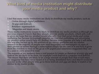I feel that many media institutions are likely to distribute my media product, such as;
 Online through digital publishers
 At gigs and festivals
 Retailers- supermarkets
 Magazine and music stores.
These media institutions would be likely to distribute my media product as through my
previous research I know that they already provide similar products, which sells well
so gives me hope that my product would also sell. I feel that social media and online
marketing has become increasingly popular, so I feel that publishing and advertising
my product online would help my product become more popular and help it sell more,
this was also backed up by the answers of my survey questions and my market
research as the majority of people now read magazines and newspapers on apps of
their phones or tablets through a subscription simply for the ease of it and how it gives
them the freedom to read on the go as with papers and sometimes magazines they can
be a pain to carry around to read.
The majority of my audience have a real passion for music so therefore at every gig and
festival the are likely to be there, for example Leeds festival is a popular local festival.
This means that there are likely to be a huge amount of people here that would enjoy
my magazine but have never heard of it so being distributed here I feel that It would be
popular as the other people who go to these festivals and gigs are likely to match or be
similar to my reader profile.
 
