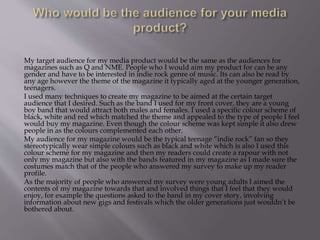 My target audience for my media product would be the same as the audiences for
magazines such as Q and NME. People who I would aim my product for can be any
gender and have to be interested in indie rock genre of music. Its can also be read by
any age however the theme of the magazine it typically aged at the younger generation,
teenagers.
I used many techniques to create my magazine to be aimed at the certain target
audience that I desired. Such as the band I used for my front cover, they are a young
boy band that would attract both males and females. I used a specific colour scheme of
black, white and red which matched the theme and appealed to the type of people I feel
would buy my magazine. Even though the colour scheme was kept simple it also drew
people in as the colours complemented each other.
My audience for my magazine would be the typical teenage “indie rock” fan so they
stereotypically wear simple colours such as black and white which is also I used this
colour scheme for my magazine and then my readers could create a rapour with not
only my magazine but also with the bands featured in my magazine as I made sure the
costumes match that of the people who answered my survey to make up my reader
profile.
As the majority of people who answered my survey were young adults I aimed the
contents of my magazine towards that and involved things that I feel that they would
enjoy, for example the questions asked to the band in my cover story, involving
information about new gigs and festivals which the older generations just wouldn’t be
bothered about.
 