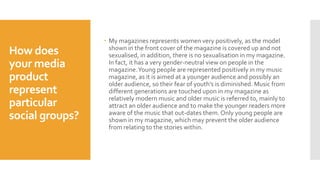How does
your media
product
represent
particular
social groups?
 My magazines represents women very positively, as the model
shown in the front cover of the magazine is covered up and not
sexualised, in addition, there is no sexualisation in my magazine.
In fact, it has a very gender-neutral view on people in the
magazine.Young people are represented positively in my music
magazine, as it is aimed at a younger audience and possibly an
older audience, so their fear of youth’s is diminished. Music from
different generations are touched upon in my magazine as
relatively modern music and older music is referred to, mainly to
attract an older audience and to make the younger readers more
aware of the music that out-dates them. Only young people are
shown in my magazine, which may prevent the older audience
from relating to the stories within.
 