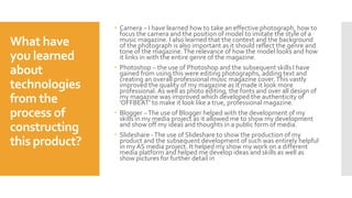 What have
you learned
about
technologies
from the
process of
constructing
this product?
 Camera – I have learned how to take an effective photograph, how to
focus the camera and the position of model to imitate the style of a
music magazine. I also learned that the context and the background
of the photograph is also important as it should reflect the genre and
tone of the magazine.The relevance of how the model looks and how
it links in with the entire genre of the magazine.
 Photoshop – the use of Photoshop and the subsequent skills I have
gained from using this were editing photographs, adding text and
creating an overall professional music magazine cover.This vastly
improved the quality of my magazine as it made it look more
professional. As well as photo editing, the fonts and over all design of
my magazine was improved which developed the authenticity of
'OFFBEAT' to make it look like a true, professional magazine.
 Blogger –The use of Blogger helped with the development of my
skills in my media project as it allowed me to show my development
and show off my ideas and thoughts in a public form of media.
 Slideshare -The use of Slideshare to show the production of my
product and the subsequent development of such was entirely helpful
in my AS media project. It helped my show my work on a different
media platform and helped me develop ideas and skills as well as
show pictures for further detail in
 