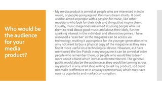 Who would be
the audience
for your
media
product?
 My media product is aimed at people who are interested in indie
music, or people going against the mainstream charts. It could
also be aimed at people with a passion for music, like other
musicians who look for their idols and things that inspire them.
Usually, music magazines are aimed at young people who use
them to read about good music and about their idols, further
sparking interest in the individual and alternative genres. I have
also used a ‘scan bar’ so the magazine can be access via
technology, making it appropriate for the younger generation who
amy not want to buy a physical copy of the magazine as they may
find it more useful on a technological device. However, as I have
mentioned the Sex Pistols in my magazine it can be aimed at older
people who remember them, or people who would like to learn
more about a band which isn't as well remembered. The general
public would also be the audience as they would be coming across
my product in any retail shop willing to sell my product, so I could
not make it offensive or in anyway controversial, which may have
rose its popularity and market consumption.
 