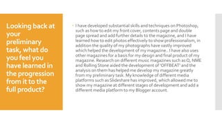 Looking back at
your
preliminary
task, what do
you feel you
have learned in
the progression
from it to the
full product?
 I have developed substantial skills and techniques on Photoshop,
such as how to edit my front cover, contents page and double
page spread and add further details to the magazine, and I have
learned how to edit photos effectively to show professionalism, in
addition the quality of my photographs have vastly improved
which helped the development of my magazine.. I have also uses
other magazines for a basis for my design and final product of my
magazine. Research on different music magazines such as Q, NME
and Rolling Stone aided the development of 'OFFBEAT' and the
analysis on them has helped me develop my magazine greatly
from my preliminary task. My knowledge of different media
platforms such as Slideshare has improved, which allowed me to
show my magazine at different stages of development and add a
different media platform to my Blogger account.
 