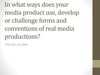 In what ways does your
media product use, develop
or challenge forms and
conventions of real media
productions?
Ellie, Sam and Libby
 