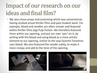Impact of our research on our
ideas and final film?
• We also chose props and costuming which was conventional,
having studied actual thriller films and past student work. For
example, blood and needles are often sinister and featured
within thriller films (eg) Pulp Fiction. We therefore featured
them within our opening, and put our own ‘spin’ on it, by
writing with the blood and using blood as a more artistic
element to our opening, similar to the way Quentin Tarantino
uses blood. We also featured the needle subtly, to make it
more creepy and add to the tone of the opening.
 
