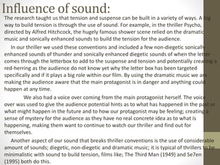 Influence of sound:The research taught us that tension and suspense can be built in a variety of ways. A big
way to build tension is through the use of sound. For example, in the thriller Psycho,
directed by Alfred Hitchcock, the hugely famous shower scene relied on the dramatic
music and sonically enhanced sounds to build the tension for the audience.
In our thriller we used these conventions and included a few non-diegetic sonically
enhanced sounds of thunder and sonically enhanced diegetic sounds of when the letter
comes through the letterbox to add to the suspense and tension and potentially creating a
red-herring as the audience do not know yet why the letter box has been targeted
specifically and if it plays a big role within our film. By using the dramatic music we are
making the audience aware that the main protagonist is in danger and anything could
happen at any time.
We also had a voice over coming from the main protagonist herself. The voice
over was used to give the audience potential hints as to what has happened in the past or
what might happen in the future and to how our protagonist may be feeling; creating a
sense of mystery for the audience as they have no real concrete idea as to what is
happening, making them want to continue to watch our thriller and find out for
themselves.
Another aspect of our sound that breaks thriller conventions is the use of considerable
amount of sounds; diegetic, non-diegetic and dramatic music; it is typical of thrillers to be
minimalistic with sound to build tension, films like; The Third Man (1949) and Se7en
(1995) both do this.
 
