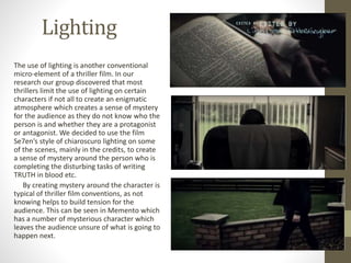 Lighting
The use of lighting is another conventional
micro-element of a thriller film. In our
research our group discovered that most
thrillers limit the use of lighting on certain
characters if not all to create an enigmatic
atmosphere which creates a sense of mystery
for the audience as they do not know who the
person is and whether they are a protagonist
or antagonist. We decided to use the film
Se7en’s style of chiaroscuro lighting on some
of the scenes, mainly in the credits, to create
a sense of mystery around the person who is
completing the disturbing tasks of writing
TRUTH in blood etc.
By creating mystery around the character is
typical of thriller film conventions, as not
knowing helps to build tension for the
audience. This can be seen in Memento which
has a number of mysterious character which
leaves the audience unsure of what is going to
happen next.
 