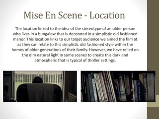 Mise En Scene - Location
The location linked to the idea of the stereotype of an older person
who lives in a bungalow that is decorated in a simplistic old fashioned
manor. This location links to our target audience we aimed the film at
as they can relate to this simplistic old fashioned style within the
homes of older generations of their family. However, we have relied on
the dim natural light in some scenes to create this dark and
atmospheric that is typical of thriller settings.
 