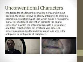 Unconventional Characters
• We decided to challenge the convention of age within our
opening. We chose to have an elderly antagonist to present a
normal family relationship at first, which makes it relatable to
many. This challenged convention contrasts the normal
convention in which the antagonist is usually a lot younger
and fitter. This therefore has created a very different,
mysterious opening as the audience aren’t sure who is the
antagonist or protagonist at first glance.
 