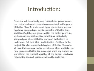From our individual and group research our group learned
the typical codes and conventions associated to the genre
of thriller films. To understand these conventions in more
depth we analysed real media examples of thriller films,
and identified the sub-genres within the thriller genre. As
well as analysing real media examples we individually
analysed past student thriller work and evaluations to
understand full their ideas and intentions for their thriller
project. We also researched directors of thriller films who
all have their own particular techniques, ideas and takes on
how to make a thriller film successful and a key feature we
learnt from the research was that all the devices used were
to build tension and suspense within the audience.
Introduction:
 