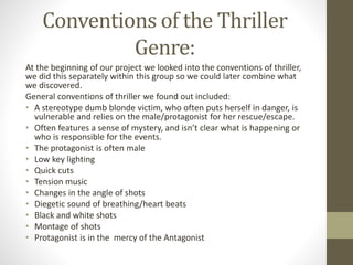 Conventions of the Thriller
Genre:
At the beginning of our project we looked into the conventions of thriller,
we did this separately within this group so we could later combine what
we discovered.
General conventions of thriller we found out included:
• A stereotype dumb blonde victim, who often puts herself in danger, is
vulnerable and relies on the male/protagonist for her rescue/escape.
• Often features a sense of mystery, and isn’t clear what is happening or
who is responsible for the events.
• The protagonist is often male
• Low key lighting
• Quick cuts
• Tension music
• Changes in the angle of shots
• Diegetic sound of breathing/heart beats
• Black and white shots
• Montage of shots
• Protagonist is in the mercy of the Antagonist
 