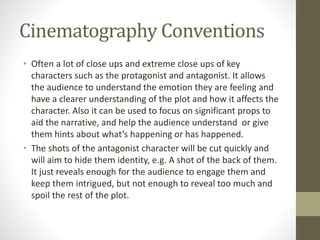 Cinematography Conventions
• Often a lot of close ups and extreme close ups of key
characters such as the protagonist and antagonist. It allows
the audience to understand the emotion they are feeling and
have a clearer understanding of the plot and how it affects the
character. Also it can be used to focus on significant props to
aid the narrative, and help the audience understand or give
them hints about what’s happening or has happened.
• The shots of the antagonist character will be cut quickly and
will aim to hide them identity, e.g. A shot of the back of them.
It just reveals enough for the audience to engage them and
keep them intrigued, but not enough to reveal too much and
spoil the rest of the plot.
 