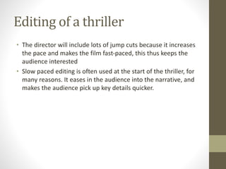 Editing of a thriller
• The director will include lots of jump cuts because it increases
the pace and makes the film fast-paced, this thus keeps the
audience interested
• Slow paced editing is often used at the start of the thriller, for
many reasons. It eases in the audience into the narrative, and
makes the audience pick up key details quicker.
 