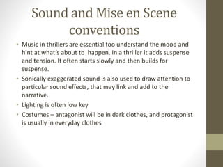 Sound and Mise en Scene
conventions
• Music in thrillers are essential too understand the mood and
hint at what’s about to happen. In a thriller it adds suspense
and tension. It often starts slowly and then builds for
suspense.
• Sonically exaggerated sound is also used to draw attention to
particular sound effects, that may link and add to the
narrative.
• Lighting is often low key
• Costumes – antagonist will be in dark clothes, and protagonist
is usually in everyday clothes
 