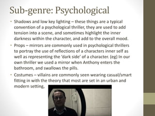 Sub-genre: Psychological
• Shadows and low key lighting – these things are a typical
convention of a psychological thriller, they are used to add
tension into a scene, and sometimes highlight the inner
darkness within the character, and add to the overall mood.
• Props – mirrors are commonly used in psychological thrillers
to portray the use of reflections of a characters inner self as
well as representing the ‘dark side’ of a character. (eg) In our
own thriller we used a mirror when Anthony enters the
bathroom, and swallows the pills.
• Costumes – villains are commonly seen wearing casual/smart
fitting in with the theory that most are set in an urban and
modern setting,
 